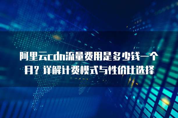 阿里云cdn流量费用是多少钱一个月?详解计费模式与性价比选择
