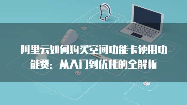 阿里云如何购买空间功能卡使用功能费:从入门到优化的全解析