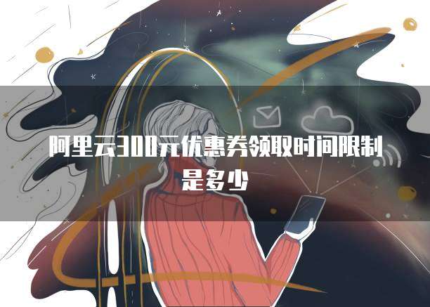 阿里云300元优惠券领取时间限制是多少