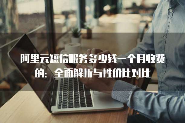 阿里云短信服务多少钱一个月收费的:全面解析与性价比对比