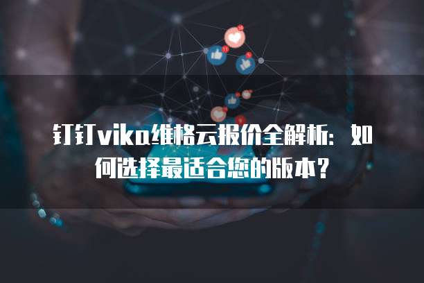 钉钉vika维格云报价全解析:如何选择最适合您的版本?