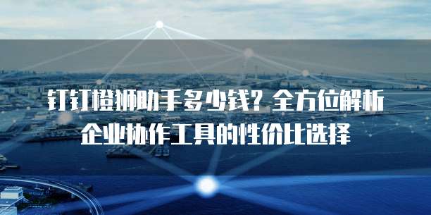 钉钉橙狮助手多少钱?全方位解析企业协作工具的性价比选择