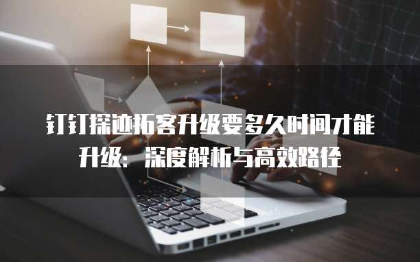 钉钉探迹拓客升级要多久时间才能升级:深度解析与高效路径