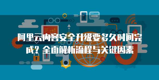 阿里云内容安全升级要多久时间完成?全面解析流程与关键因素
