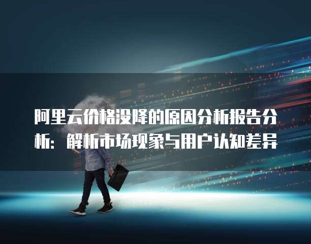 阿里云价格没降的原因分析报告分析：解析市场现象与用户认知差异