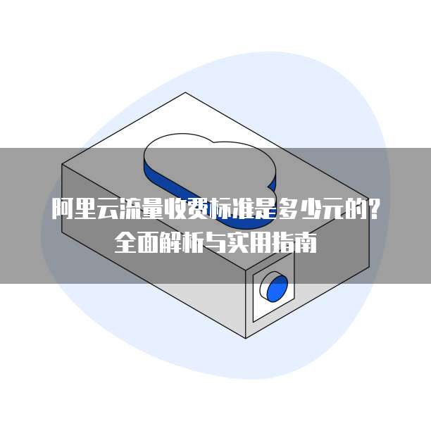 阿里云流量收费标准是多少元的?全面解析与实用指南