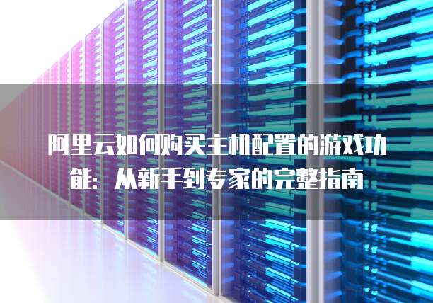 阿里云如何购买主机配置的游戏功能:从新手到专家的完整指南