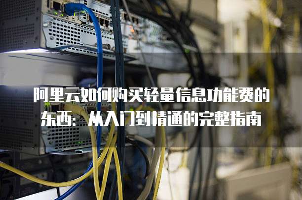 阿里云如何购买轻量信息功能费的东西:从入门到精通的完整指南