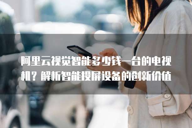 阿里云视觉智能多少钱一台的电视机？解析智能投屏设备的创新价值