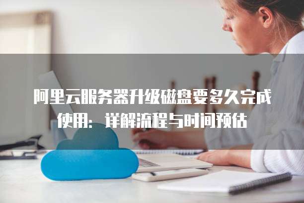 阿里云服务器升级磁盘要多久完成使用:详解流程与时间预估