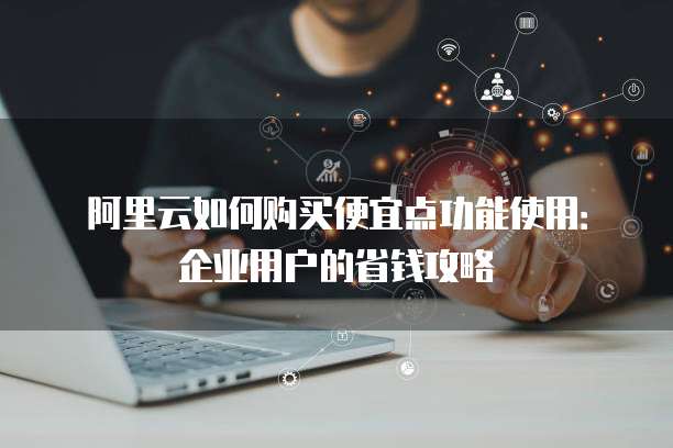 阿里云如何购买便宜点功能使用:企业用户的省钱攻略