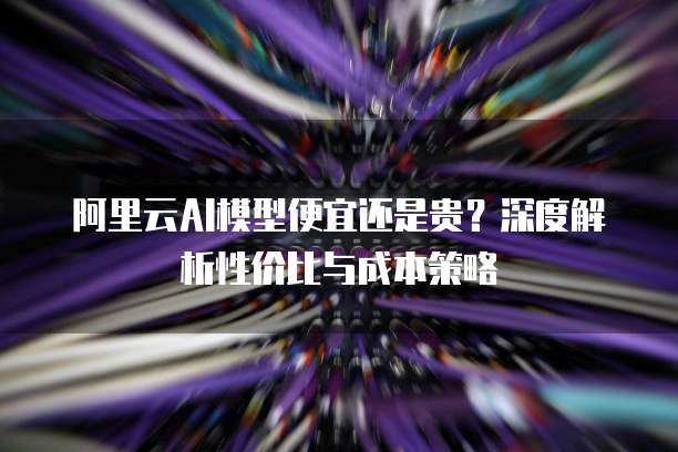 阿里云AI模型便宜还是贵？深度解析性价比与成本策略