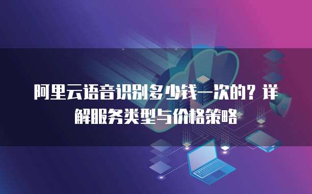 阿里云语音识别多少钱一次的?详解服务类型与价格策略