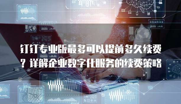 钉钉专业版最多可以提前多久续费?详解企业数字化服务的续费策略