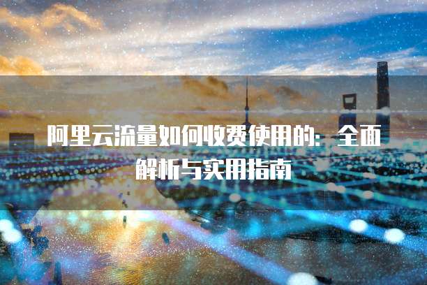 阿里云流量如何收费使用的:全面解析与实用指南