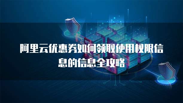 阿里云优惠券如何领取使用权限信息的信息全攻略