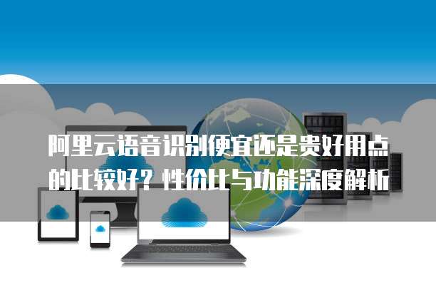 阿里云语音识别便宜还是贵好用点的比较好？性价比与功能深度解析