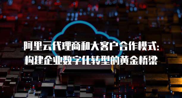 阿里云代理商和大客户合作模式：构建企业数字化转型的黄金桥梁