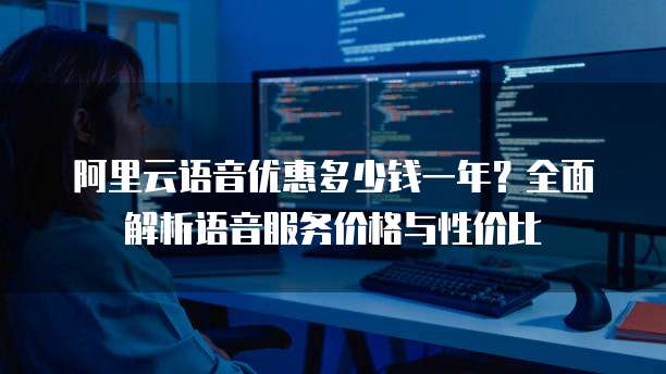 阿里云语音优惠多少钱一年?全面解析语音服务价格与性价比