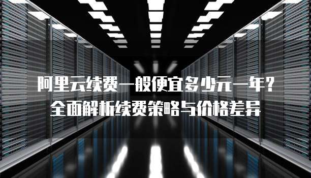 阿里云续费一般便宜多少元一年?全面解析续费策略与价格差异