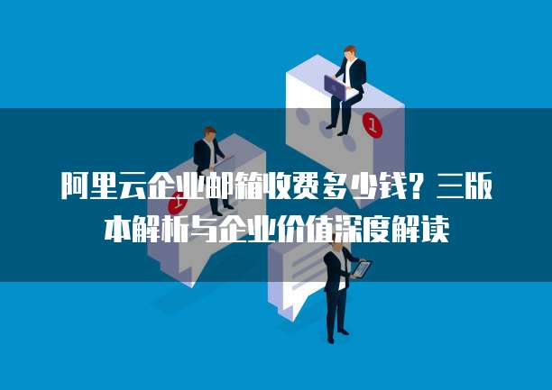 阿里云企业邮箱收费多少钱?三版本解析与企业价值深度解读