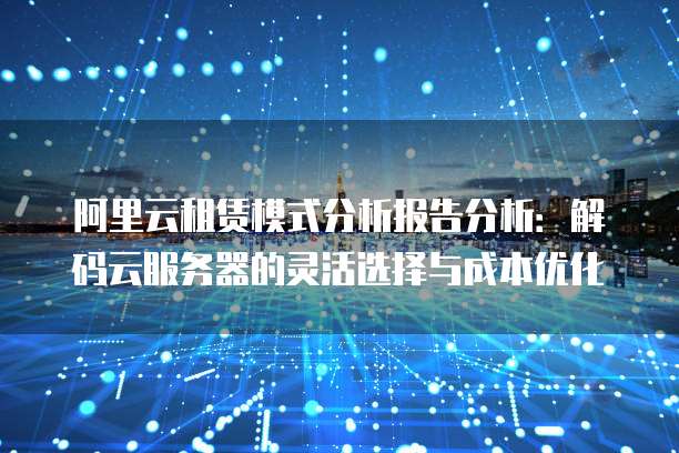 阿里云租赁模式分析报告分析：解码云服务器的灵活选择与成本优化
