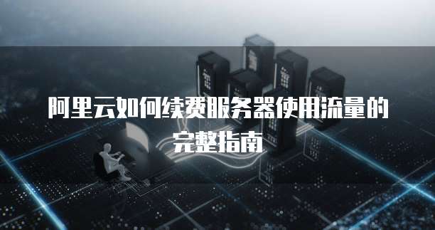 阿里云如何续费服务器使用流量的完整指南