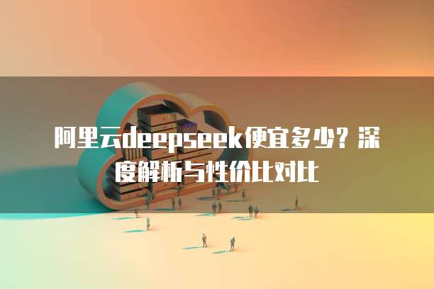 阿里云deepseek便宜多少?深度解析与性价比对比