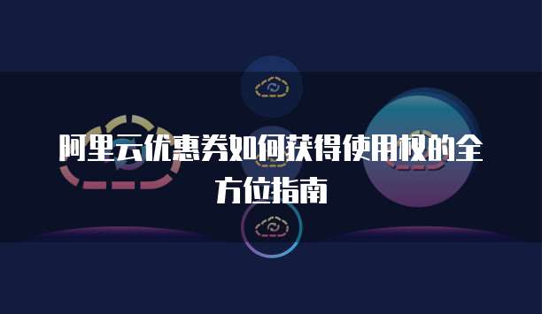 阿里云优惠券如何获得使用权的全方位指南
