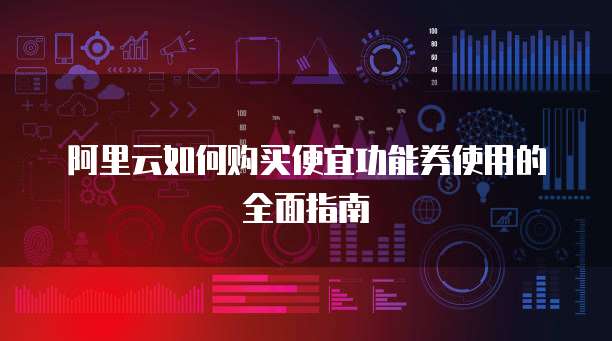 阿里云如何购买便宜功能券使用的全面指南