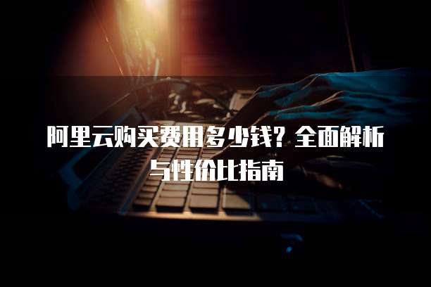 阿里云购买费用多少钱?全面解析与性价比指南