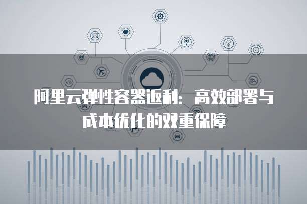 阿里云弹性容器返利:高效部署与成本优化的双重保障