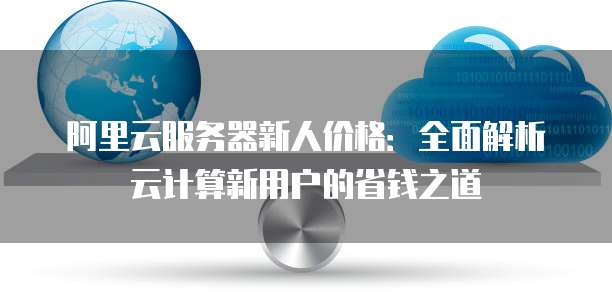 阿里云服务器新人价格:全面解析云计算新用户的省钱之道