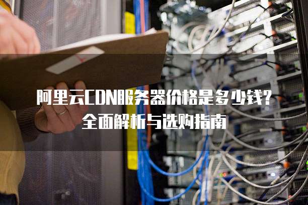 阿里云CDN服务器价格是多少钱?全面解析与选购指南