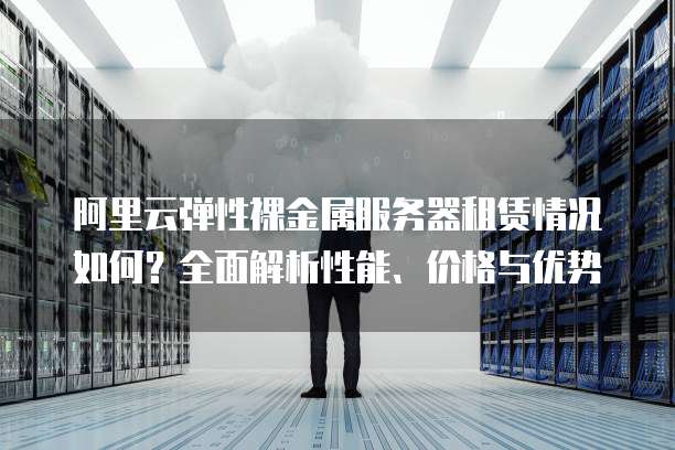 阿里云弹性裸金属服务器租赁情况如何?全面解析性能、价格与优势