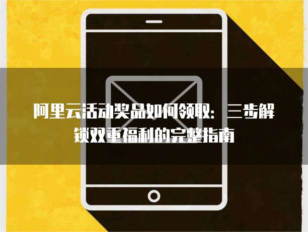 阿里云活动奖品如何领取:三步解锁双重福利的完整指南