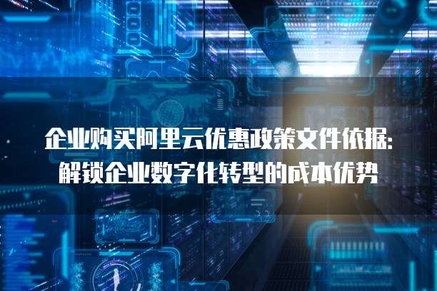 企业购买阿里云优惠政策文件依据：解锁企业数字化转型的成本优势
