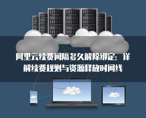 阿里云续费间隔多久解除绑定：详解续费规则与资源释放时间线