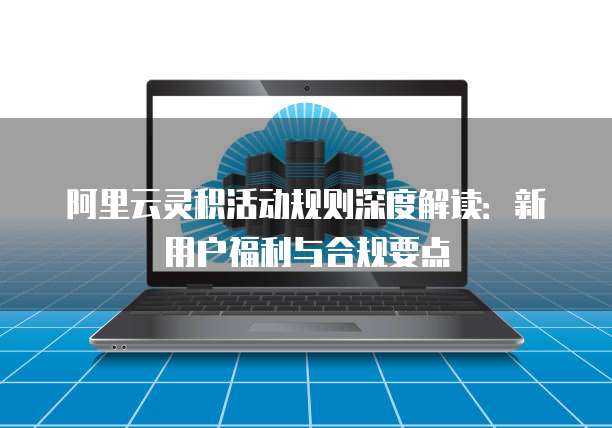 阿里云灵积活动规则深度解读：新用户福利与合规要点