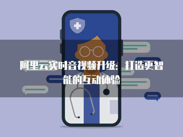 阿里云实时音视频升级：打造更智能的互动体验