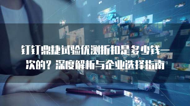 钉钉鼎捷试验优测折扣是多少钱一次的?深度解析与企业选择指南
