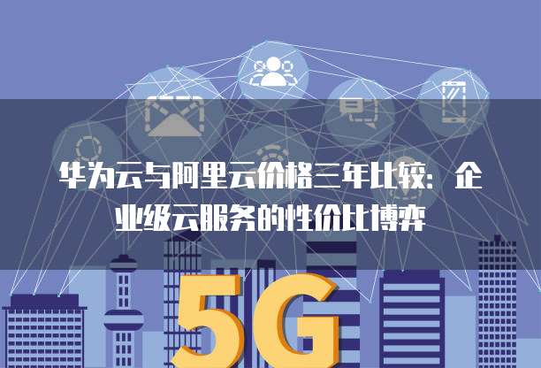 华为云与阿里云价格三年比较:企业级云服务的性价比博弈