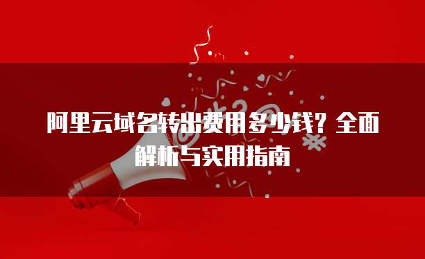 阿里云域名转出费用多少钱？全面解析与实用指南