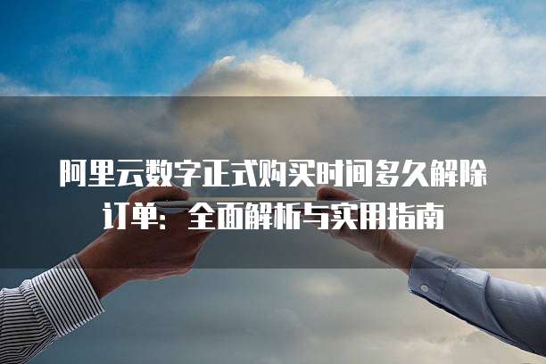 阿里云数字正式购买时间多久解除订单:全面解析与实用指南