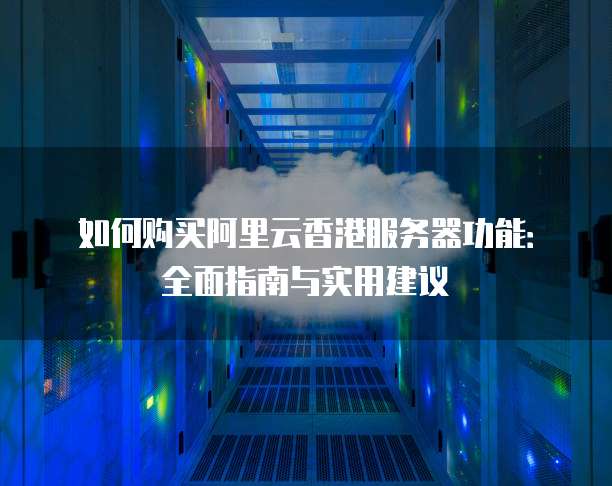 如何购买阿里云香港服务器功能:全面指南与实用建议