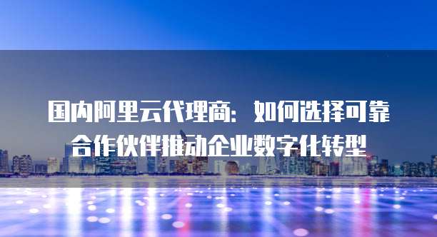国内阿里云代理商：如何选择可靠合作伙伴推动企业数字化转型