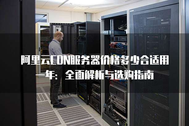 阿里云CDN服务器价格多少合适用一年:全面解析与选购指南