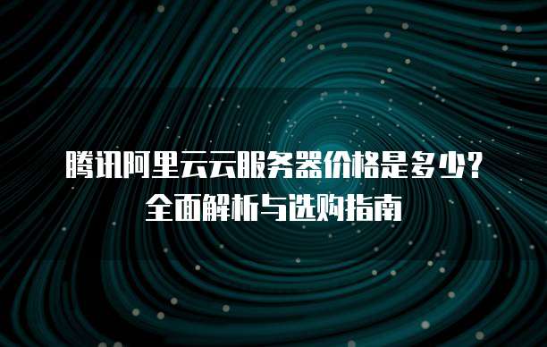 腾讯阿里云云服务器价格是多少?全面解析与选购指南