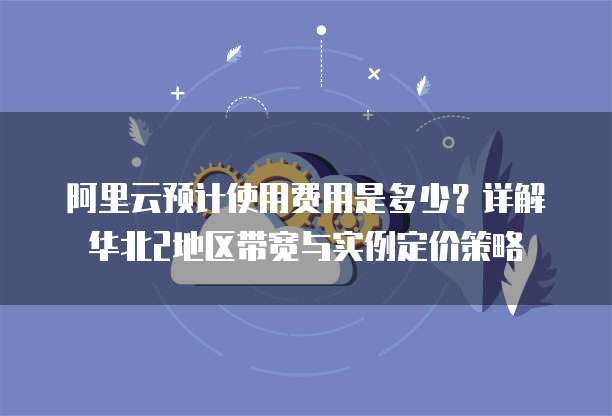 阿里云预计使用费用是多少?详解华北2地区带宽与实例定价策略