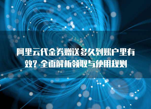 阿里云代金券赠送多久到账户里有效?全面解析领取与使用规则